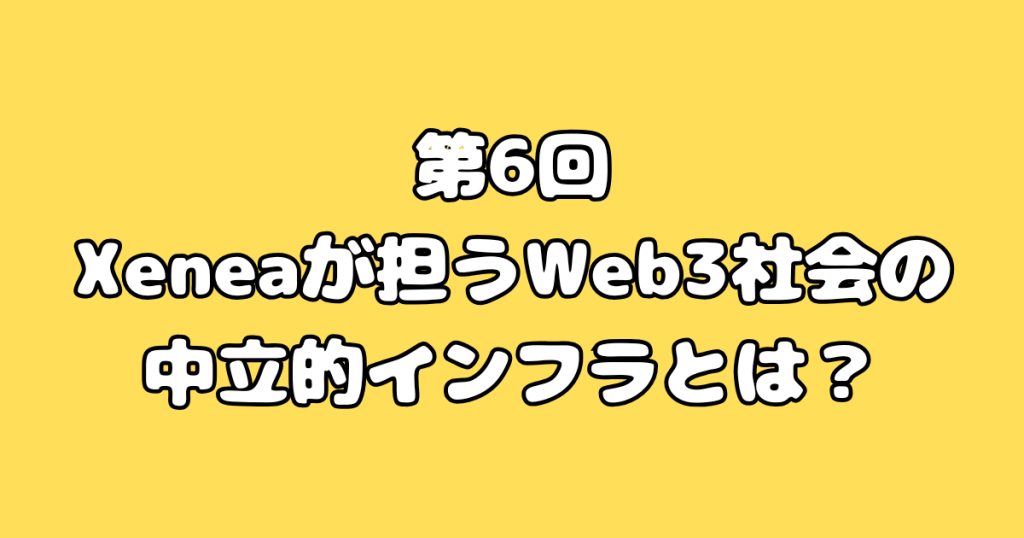 第6回：Xeneaが担うWeb3社会の中立的インフラとは？